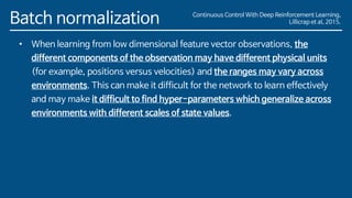 Batch normalization
• When learning from low dimensional feature vector observations, the
different components of the observation may have different physical units
(for example, positions versus velocities) and the ranges may vary across
environments. This can make it difficult for the network to learn effectively
and may make it difficult to find hyper-parameters which generalize across
environments with different scales of state values.
Continuous Control With Deep Reinforcement Learning,
Lillicrap et al, 2015.
 