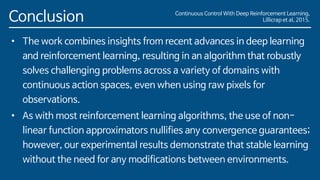 Conclusion
• The work combines insights from recent advances in deep learning
and reinforcement learning, resulting in an algorithm that robustly
solves challenging problems across a variety of domains with
continuous action spaces, even when using raw pixels for
observations.
• As with most reinforcement learning algorithms, the use of non-
linear function approximators nullifies any convergence guarantees;
however, our experimental results demonstrate that stable learning
without the need for any modifications between environments.
Continuous Control With Deep Reinforcement Learning,
Lillicrap et al, 2015.
 