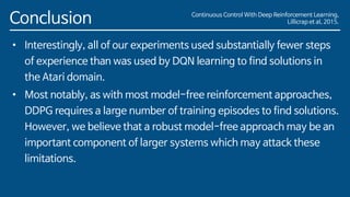 Conclusion
• Interestingly, all of our experiments used substantially fewer steps
of experience than was used by DQN learning to find solutions in
the Atari domain.
• Most notably, as with most model-free reinforcement approaches,
DDPG requires a large number of training episodes to find solutions.
However, we believe that a robust model-free approach may be an
important component of larger systems which may attack these
limitations.
Continuous Control With Deep Reinforcement Learning,
Lillicrap et al, 2015.
 