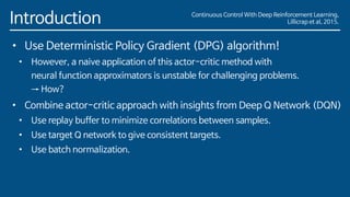 Introduction
• Use Deterministic Policy Gradient (DPG) algorithm!
• However, a naive application of this actor-critic method with
neural function approximators is unstable for challenging problems.
→ How?
• Combine actor-critic approach with insights from Deep Q Network (DQN)
• Use replay buffer to minimize correlations between samples.
• Use target Q network to give consistent targets.
• Use batch normalization.
Continuous Control With Deep Reinforcement Learning,
Lillicrap et al, 2015.
 