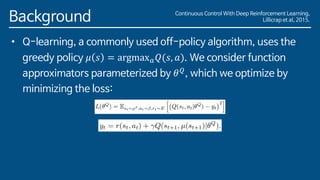 Background
• Q-learning, a commonly used off-policy algorithm, uses the
greedy policy 𝜇 𝑠 = argmax 𝑎 𝑄(𝑠, 𝑎). We consider function
approximators parameterized by 𝜃 𝑄
, which we optimize by
minimizing the loss:
Continuous Control With Deep Reinforcement Learning,
Lillicrap et al, 2015.
 