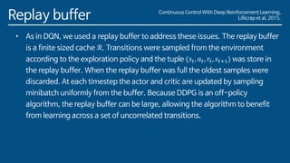 Replay buffer
• As in DQN, we used a replay buffer to address these issues. The replay buffer
is a finite sized cache ℛ. Transitions were sampled from the environment
according to the exploration policy and the tuple (𝑠𝑡, 𝑎 𝑡, 𝑟𝑡, 𝑠𝑡+1) was store in
the replay buffer. When the replay buffer was full the oldest samples were
discarded. At each timestep the actor and critic are updated by sampling
minibatch uniformly from the buffer. Because DDPG is an off-policy
algorithm, the replay buffer can be large, allowing the algorithm to benefit
from learning across a set of uncorrelated transitions.
Continuous Control With Deep Reinforcement Learning,
Lillicrap et al, 2015.
 