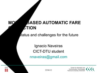 MOBILE-BASED AUTOMATIC FARE
COLLECTION
   Status and challenges for the future

            Ignacio Naveiras
           CICT-DTU student
         nnaveiras@gmail.com

                                     Center for Information and
                                  Communication Technologies
                  22/04/12      Technical University of Denmark
 