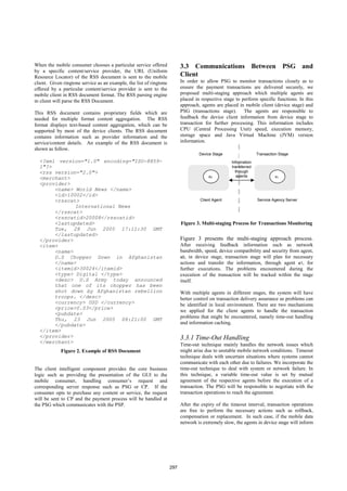 When the mobile consumer chooses a particular service offered              3.3 Communications Between PSG and
by a specific content/service provider, the URL (Uniform
Resource Locator) of the RSS document is sent to the mobile                Client
client. Given ringtone service as an example, the list of ringtone         In order to allow PSG to monitor transactions closely as to
offered by a particular content/service provider is sent to the            ensure the payment transactions are delivered securely, we
mobile client in RSS document format. The RSS parsing engine               proposed multi-staging approach which multiple agents are
in client will parse the RSS Document.                                     placed in respective stage to perform specific functions. In this
                                                                           approach, agents are placed in mobile client (device stage) and
This RSS document contains proprietary fields which are                    PSG (transactions stage). The agents are responsible to
needed for multiple format content aggregation. The RSS                    feedback the device client information from device stage to
format displays text-based content aggregation, which can be               transaction for further processing. This information includes
supported by most of the device clients. The RSS document                  CPU (Central Processing Unit) speed, execution memory,
contains information such as provider information and the                  storage space and Java Virtual Machine (JVM) version
service/content details. An example of the RSS document is                 information.
shown as follow.
                                                                                    Device Stage                  Transaction Stage
  <?xml version="1.0" encoding="ISO-8859-                                                           Information
  1"?>                                                                                              transferred
  <rss version="2.0">                                                                                 through
                                                                                        a0             agents              a1
  <merchant>
  <provider>
       <name> World News </name>
       <id>10002</id>
       <rsscat>                                                                     Client Agent                  Service Agency Server
              International News
       </rsscat>
       <rsscatid>20008</rsscatid>
       <lastupdated>                                                       Figure 3. Multi-staging Process for Transactions Monitoring
       Tue, 28 Jun 2005 17:11:30 GMT
       </lastupdated>
  </provider>                                                              Figure 3 presents the multi-staging approach process.
  <item>                                                                   After receiving feedback information such as network
       <name>                                                              bandwidth, speed, device compatibility and security from agent,
       U.S Chopper Down in Afghanistan                                     a0, in device stage, transaction stage will plan for necessary
       </name>                                                             actions and transfer the information, through agent a1, for
       <itemid>30024</itemid>                                              further executions. The problems encountered during the
       <type> Digital </type>                                              execution of the transaction will be tracked within the stage
       <desc> U.S Army today announced                                     itself.
       that one of its chopper has been
       shot down by Afghanistan rebellion                                  With multiple agents in different stages, the system will have
       troops. </desc>                                                     better control on transaction delivery assurance as problems can
       <currency> USD </currency>                                          be identified in local environment. There are two mechanisms
       <price>0.03</price>
                                                                           we applied for the client agents to handle the transaction
       <pubdate>
                                                                           problems that might be encountered, namely time-out handling
       Thu, 23 Jun 2005 08:21:00 GMT
       </pubdate>                                                          and information caching.
  </item>
  </provider>                                                              3.3.1 Time-Out Handling
  </merchant>
                                                                           Time-out technique mainly handles the network issues which
             Figure 2. Example of RSS Document                             might arise due to unstable mobile network conditions. Timeout
                                                                           technique deals with uncertain situations where systems cannot
                                                                           communicate with each other due to failures. We incorporate the
The client intelligent component provides the core business                time-out technique to deal with system or network failure. In
logic such as providing the presentation of the GUI to the                 this technique, a variable time-out value is set by mutual
mobile consumer, handling consumer’s request and                           agreement of the respective agents before the execution of a
corresponding server response such as PSG or CP. If the                    transaction. The PSG will be responsible to negotiate with the
consumer opts to purchase any content or service, the request              transaction operations to reach the agreement.
will be sent to CP and the payment process will be handled at
the PSG which communicates with the PSP.                                   After the expiry of the timeout interval, transaction operations
                                                                           are free to perform the necessary actions such as rollback,
                                                                           compensation or replacement. In such case, if the mobile data
                                                                           network is extremely slow, the agents in device stage will inform




                                                                     297
 