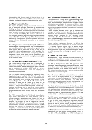 the transaction stage server to extend the time-out period for the            3.5 Content/Service Provider Server (CP)
transaction. This will avoid unwanted time-out operations where               The Content/Service Provider server (CP) contains the digital
consumer will need to repeat their transaction process again.                 content or services requested by the mobile consumer. The roles
                                                                              of CP involve forwarding order requests to the PSG, relaying
3.3.2 Information Caching                                                     authorization requests back to the consumer and delivery of the
The purpose of applying caching mechanism is to reduce the                    content/service. There are 3 key elements in the components
rate of broken and roll-back transaction by optimizing and                    namely content catalogue generator, content delivery mechanism
breaking up large data chunks into smaller pieces to be                       and payment interface.
transferred over mobile environment. Caching mechanism also                   Content catalogue generator plays a role in generating the
cache necessary information needed for the transaction in the                 catalogue of various contents provided by the provider
case of network unavailability. This technique will reduce the                themselves. The generator sits in content provider’s server and
rate of broken transaction and hence enable mobile network to                 generates content catalogue in RSS document format
increase their data network efficiency. When the transaction is               periodically. The RSS document will be parsed by mobile
disconnected in the middle of delivering transaction, the caching             device client software which reorganizes the data and represents
system will store the required information to be transacted                   them in device compatible format.
accordingly.
                                                                              Content delivery mechanism functions to deliver the
The caching system also estimates the battery life and decide on              service/content upon the completion of the payment transaction.
the total amount of information needs to be cached for secured                CP’s payment interface allows PSG to acquire pricing
and assured transactions. For instance, if the agent in device                information from the server for specific content/services. The
stage detected that the transaction file size is huge and the                 pricing information will be used to calculate the amount charged
battery life is short, caching techniques will be applied to slice            to mobile consumer for purchasing the specific content or
the file size and sent to the transaction server part by part. If the         services.
transaction is halted due to battery life, the consumer will only
need to re-perform the transaction by sending the remaining data              4. IMPLEMENTATION
to the transaction server.                                                    We implemented a simple prototype to evaluate the concept of
                                                                              our proposed mediated-based payment model framework. The
                                                                              process flow of the model framework is presented in Figure 4.
3.4 Payment Service Provider Server (PSP)
The Payment Service Provider server (PSP) is responsible for                  The PSG is developed using JBoss 4.0 application server
the payment charging and transaction controls. The PSP                        components that exposes a range of mobile web services to the
controls the payment charging between the mobile consumer                     device based client. The PSG functional components are
and the content/service provider. A PSP could be a network                    developed according to the standard use in Apache [19] Axis
operator, a financial institution, a credit card company or an                [20] web service engine along with a security domain to enable
independent payment vendor.                                                   authentication of consumer requests.

The PSG interacts with the PSP through its web service or API                 The web services architecture communications are based on
(Application Program Interface). The PSG will interface with                  SOAP 1.1 [21], the field definitions of RSS documents are
different payment providers such as banking direct debit system,              proprietary at this stage for the purpose of aligning and feeding
credit card payment system as well as online payment provider                 them into standards where appropriate. We adopt basic
such as Paypal [18].      The API of each provider will be                    authentication approaches for web services security such as WS-
interpreted by PSG and be exposed as a single API to                          Security [22] and SSL [28] encryption of the server.
content/service provider as payment collection option. For
instance, a mobile consumer who downloads content from a                      The client application component is developed as a J2ME
particular provider can opt for any of the payment method                     MIDlet application that offers the GUI interfaces, client business
describe as above. This eliminates the limitation of making                   logic and the ability to support secure dialogues with the server.
mobile payment using single payment option such as premium                    The PSG components provide web service connectivity to the
SMS.                                                                          outside world and are implemented using KSOAP-2 [23] that
                                                                              provides SOAP 1.1 and authentication capabilities.
The PSP is connected directly to PSG through its coordination
logic interface for charging and billing purposes. Once the                   The PSG supports heterogeneous devices ranging from PDA,
mobile consumer is authenticated, the charging flow will go                   mobile phones, PCs or set top box. The consumer can first log
through the PSP component to perform real-time online                         in into the PSG using single-sign-on mechanism allowing
payment. In this case, the PSP is connected to PSG that                       him/her to be authenticated throughout the whole process
implements federated identity management functions to manage                  without the need of multiple identity verifications. Following
authentication of consumer. The PSP is also connected to CP to                that, the consumer will request service from the service provider
distribute the payment to content/service providers. Upon                     list downloaded through web service invocation method [24].
completing a payment transaction, the payment will be debited
to content/service provider account on a real-time basis.                     For PSP, we have chosen PayPalTM as the payment provider in
                                                                              this prototype. Any other payment providers such as PLUS [25],
                                                                              Visa [26] or MasterCard [27] can be added into the payment




                                                                        298
 