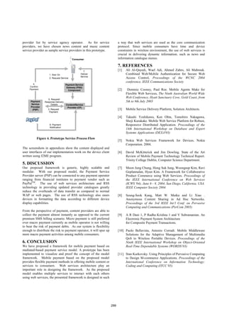 provider list by service agency operator. As for service                   a way that web services are used as the core communication
providers, we have chosen news content and music content                   protocol. Since mobile consumers have time and device
service provider as sample service providers in this prototype.            constraints in wireless environment, the use of web services is
                                                                           crucial in delivering dynamic information. such as news and
                                          Consumer                         information catalogue menus.

                                                                           7. REFERENCES
                                                   7.
                                                                           [1]   Ali Al-Qayedi, Wael Adi, Ahmed Zahro, Ali Mabrouk.
                     1. Sign On                  Deliver                         Combined Web/Mobile Authentication for Secure Web
                                                 Service
                     2. Request Service                                          Access Control, Proceedings of the WCNC 2004
                                                                                 conference, IEEE Communications Society
        4.                           Payment Service
     Confirm                          Gateway (PSG)
     Payment                           Component                           [2]    Dominic Cooney, Paul Roe. Mobile Agents Make for
                                                                                 Flexible Web Services, The Ninth Australian World Wide
                                                                                 Web Conference, Hyatt Sanctuary Cove, Gold Coast, from
                    5. Request/
      Payment    Response Delivery                                               5th to 9th July 2003
      Service          Details       Content/Service
      Provider                        Provider (CP)
       (PSP)       3. Request                                              [3]   Mobile Service Delivery Platform, Solution Architects.
                    Payment

                                                                           [4]   Takashi Yoshikawa, Ken Ohta, Tomohiro Nakagawa,
                                                                                 Shoji Kurakake. Mobile Web Service Platform for Robust,
                     6. Payment                                                  Responsive Distributed Application. Proceedings of the
                     Notification
                                                                                 14th International Workshop on Database and Expert
                                                                                 Systems Applications (DEXA'03)
           Figure 4. Prototype Service Process Flow
                                                                           [5]   Nokia Web Services Framework for Devices. Nokia
                                                                                 Corporation. 2004.
The screenshots in appendices show the content displayed and
user interfaces of our implementation work on the device client            [6]   David McKitterick and Jim Dowling. State of the Art
written using J2ME program.                                                      Review of Mobile Payment Technology Technical Report.
                                                                                 Trinity College Dublin, Computer Science Department.
5. DISCUSSION
Our proposed framework is generic, highly scalable and                     [7]   Moon Jung Chung, Hong Suk Jung, Woongsup Kim, Ravi
modular. With our proposed model, the Payment Service                            Goplannalan, Hyun Kim. A Framework for Collaborative
Provider server (PSP) can be connected to any payment operator                   Product Commerce using Web Services. Proceedings of
ranging from financial institutes to payment vendor such as                      the IEEE International Conference on Web Services
PayPalTM. The use of web services architecture and RSS                           (ICWS '04), June 6 - 9, 2004, San Diego, California, USA.
technology in providing updated provider catalogues greatly                      IEEE Computer Society 2004.
reduce the overheads of data transfer as compared to normal
WAP or web pages. The use of RSS technology also eases                     [8]   Seung-Seok Kang, Matt W. Mutka and Li Xiao .
devices in formatting the data according to different device                     Anonymous Content Sharing in Ad Hoc Networks.
display capabilities.                                                            Proceedings of the 3rd IEEE Int’l Conf. on Pervasive
                                                                                 Computing and Communications (PerCom 2005)
From the perspective of payment, content providers are able to
collect the payment almost instantly as opposed to the current             [9]   A R Dani 1, P Radha Krishna 1 and V Subramanian. An
premium SMS billing scenario. Micro payment is still preferred                   Electronic Payment System Architecture
over macro payment currently as mobile operator is not willing                   for Composite Payment Transactions.
to bear the risk of payment debts. As our system is flexibility
enough to distribute the risk to payment operator, it will spur up         [10] Paolo Bellavista, Antonio Corradi. Mobile Middleware
more macro payment activities among mobile consumers.                           Solutions for the Adaptive Management of Multimedia
                                                                                QoS to Wireless Portable Devices. Proceedings of the
6. CONCLUSION                                                                   Ninth IEEE International Workshop on Object-Oriented
We have proposed a framework for mobile payment based on                        Real-Time Dependable Systems (WORDS’03)
mediated-based payment service model. A prototype has been
implemented to visualize and proof the concept of the model                [11] Stan Kurkovsky. Using Principles of Pervasive Computing
framework. Mobile payment based on the proposed model                           to Design M-commerce Applications. Proceedings of the
provides flexible payment methods in offering mobile content or                 International Conference on Information Technology:
services to consumers. Web services architecture play an                        Coding and Computing (ITCC’05)
important role in designing the framework. As the proposed
model enables multiple services to interact with each others
using web services, the presented framework is designed in such




                                                                     299
 