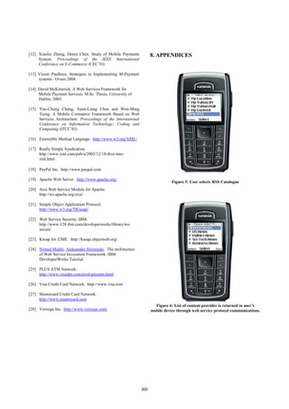 [12] Xiaolin Zheng, Deren Chen. Study of Mobile Payments             8. APPENDICES
     System. Proceedings of the IEEE International
     Conference on E-Commerce (CEC’03)

[13] Vicent Paulbere, Strategies in Implementing M-Payment
     systems. Ovum 2004.

[14] David McKitterick, A Web Services Framework for
     Mobile Payment Services. M.Sc. Thesis, University of
     Dublin, 2003.

[15] Yao-Chung Chang, Jiann-Liang Chen and Wen-Ming
     Tseng. A Mobile Commerce Framework Based on Web
     Services Architecture. Proceedings of the International
     Conference on Information Technology: Coding and
     Computing (ITCC’05)

[16] Extensible Markup Language. http://www.w3.org/XML/

[17] Really Simple Syndication.
     http://www.xml.com/pub/a/2002/12/18/dive-into-
     xml.html

[18] PayPal Inc. http://www.paypal.com

[19] Apache Web Server. http://www.apache.org/
                                                                                Figure 5: User selects RSS Catalogue
[20] Axis Web Service Module for Apache.
     http://ws.apache.org/axis/

[21] Simple Object Application Protocol.
     http://www.w3.org/TR/soap/

[22] Web Service Security, IBM.
     http://www-128.ibm.com/developerworks/library/ws-
     secure/

[23] Ksoap for J2ME. http://ksoap.objectweb.org/

[24] Nirmal Mukhi, Aleksandor Slominski. The architecture
     of Web Service Invocation Framework. IBM
     DeveloperWorks Tutorial.

[25] PLUS ATM Network.
     http://www.visadps.com/prod-plusatm.html

[26] Visa Credit Card Network. http://www.visa.com

[27] Mastercard Credit Card Network.
     http://www.mastercard.com
                                                                       Figure 6: List of content provider is returned to user’s
[28] Verisign Inc. http://www.verisign.com/                          mobile device through web service protocol communications.




                                                               300
 