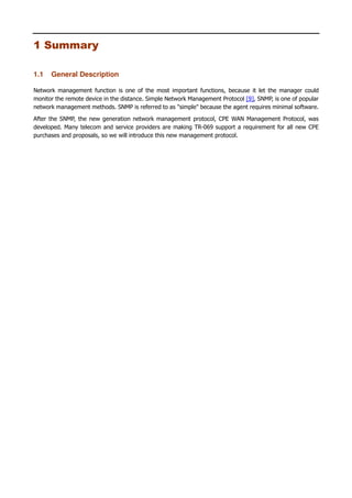 1
1 Summary
1.1 General Description
Network management function is one of the most important functions, because it let the manager could
monitor the remote device in the distance. Simple Network Management Protocol [9], SNMP, is one of popular
network management methods. SNMP is referred to as "simple" because the agent requires minimal software.
After the SNMP, the new generation network management protocol, CPE WAN Management Protocol, was
developed. Many telecom and service providers are making TR-069 support a requirement for all new CPE
purchases and proposals, so we will introduce this new management protocol.
 