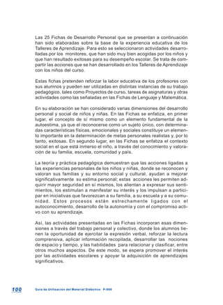 100100 Guía de Utilización del Material Didáctico P-900Guía de Utilización del Material Didáctico P-900
Las 25 Fichas de Desarrollo Personal que se presentan a continuación
han sido elaboradas sobre la base de la experiencia educativa de los
Talleres de Aprendizaje. Para esto se seleccionaron actividades desarro-
lladas por los monitores, que han sido muy bien acogidas por los niños y
que han resultado exitosas para su desempeño escolar. Se trata de com-
partir las acciones que se han desarrollado en los Talleres de Aprendizaje
con los niños del curso.
Estas fichas pretenden reforzar la labor educativa de los profesores con
sus alumnos y pueden ser utilizadas en distintas instancias de su trabajo
pedagógico, tales como Proyectos de curso, tareas de asignaturas y otras
actividades como las señaladas en las Fichas de Lenguaje y Matemática.
En su elaboración se han considerado varias dimensiones del desarrollo
personal y social de niños y niñas. En las Fichas se enfatiza, en primer
lugar, el concepto de sí mismo como un elemento fundamental de la
autoestima, ya que el reconocerse como un sujeto único, con determina-
das características físicas, emocionales y sociales constituye un elemen-
to importante en la determinación de metas personales realistas y, por lo
tanto, exitosas. En segundo lugar, en las Fichas se enfatiza el contexto
social en el que está inmerso el niño, a través del conocimiento y valora-
ción de su familia, escuela, comunidad y país.
La teoría y práctica pedagógica demuestran que las acciones ligadas a
las experiencias personales de los niños y niñas, donde se reconocen y
valoran sus familias y su entorno social y cultural, ayudan a mejorar
significativamente su estima personal; estas acciones les permiten ad-
quirir mayor seguridad en sí mismos, los alientan a expresar sus senti-
mientos, los estimulan a manifestar su interés y los impulsan a partici-
par en iniciativas que favorezcan a su familia, a su escuela y a su comu-
nidad. Estos procesos están estrechamente ligados con el
autoconocimiento, desarrollo de la autonomía y con el compromiso acti-
vo con su aprendizaje.
Así, las actividades presentadas en las Fichas incorporan esas dimen-
siones a través del trabajo personal y colectivo, donde los alumnos tie-
nen la oportunidad de ejercitar la expresión verbal, reforzar la lectura
comprensiva, aplicar información recopilada, desarrollar las nociones
de espacio y tiempo, y las habilidades para relacionar y clasificar, entre
otros muchos aspectos. De este modo, se espera promover el interés
por las actividades escolares y apoyar la adquisición de aprendizajes
significativos.
 