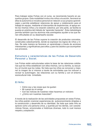 101101
Para trabajar estas Fichas con el curso, se recomienda hacerlo en pe-
queños grupos. Esta modalidad invita a los niños a la acción, favorece en
ellos la autonomía e iniciativa personal en relación a sus propios aprendi-
zajes y permite establecer relaciones de apoyo y colaboración para el
trabajo en equipo, mediante el intercambio de experiencias, el apoyo en-
tre los mismos niños y la creación colectiva; por otra parte, se facilita la
puesta en práctica del método de “aprender haciendo”. Esta metodología
permite también que los alumnos más aventajados ayuden a los que tie-
nen dificultades en su desempeño escolar.
El desarrollo de las Fichas supone la creación de productos concretos,
construidos colectivamente, donde se expresan los logros de niños y ni-
ñas. De esta manera se favorece un aprendizaje a través de acciones
interesantes y significativas para ellos y para los adultos que acompañan
sus procesos.
Estructura y características de las Fichas de DesarrolloEstructura y características de las Fichas de Desarrollo
Personal y Social.Personal y Social.
Las Fichas están estructuradas sobre la base de las relaciones cotidia-
nas que los niños establecen con ellos mismos, con su familia, su escue-
la y el mundo que los rodea. Se trata que los niños se conozcan y mejo-
ren la imagen de sí mismos a través de actividades que los inducen a
revisar la autoimagen, las relaciones con su familia y con el entorno
sociocultural más inmediato.
El Niño:El Niño:
• Cómo soy y las cosas que me gustan
• Mi cuerpo es mi amigo
• Con las noticias de nuestras vidas hacemos un noticiero
• ¿Cómo son nuestras mascotas?
A través de la realización de las actividades propuestas en estas Fichas,
los niños podrán vivenciar experiencias de autoconocimiento dirigidas a
la construcción y desarrollo de su identidad. Se trata que cada niño se
aprecie como una persona única, y querida por los demás, con caracte-
rísticas físicas, emocionales e históricas diversas, todo lo cual merece
respeto y aceptación.
Fichas para niñosFichas para niños
 