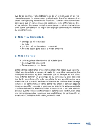 103103Fichas para niñosFichas para niños
tiva de los alumnos, y el establecimiento de un orden básico en las rela-
ciones humanas, de manera que, gradualmente, los niños sientan dicho
orden como propio y necesario de mantener. También constituyen un so-
porte para que en ciertas instancias escolares, como el Consejo de Cur-
so, se trabajen de manera periódica aspectos de convivencia y participa-
ción, como, por ejemplo, las reglas que el grupo construye para mejorar
su funcionamiento.
El Niño y su Comunidad:El Niño y su Comunidad:
• El mapa de mi comunidad
• La feria
• ¡Un lindo afiche de nuestra comunidad!
• Nuestra acción para cuidar el medio ambiente
El Niño y su PaísEl Niño y su País
• Construyamos una maqueta de nuestro país
• Construyamos un acuario
• Representemos con títeres
Estas últimas siete Fichas pretenden que los niños hagan suya su comu-
nidad más inmediata y su país. A través de recorridos imaginarios, los
niños podrán acercar aquellas realidades que no siempre les son próxi-
mas: el fondo del mar, un gran mapa de su comunidad y otras acciones
les darán una dimensión más completa de sus posibilidades para
interactuar con su medio. También las actividades propuestas en este eje
temático, les permitirán apreciar su barrio y su entorno, como un espacio
donde es posible y necesario aprender. Al acercar la vida comunitaria
cotidiana de los niños a las actividades educativas de la escuela, se esta-
blece un puente cultural que favorece sus aprendizajes y estimula en ellos
una percepción positiva respecto a sus posibilidades de participación en
el desarrollo y mejoramiento del lugar donde viven.
 
