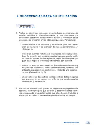 1 31 3
4. SUGERENCIAS PARA SU UTILIZACION4. SUGERENCIAS PARA SU UTILIZACION
IMPORTANTE
1. Analice los objetivos y contenidos presentados en los programas de
estudio, incluidos en el cuadro anterior, y cree situaciones que
enfaticen su desarrollo, especialmente, durante la realización de los
juegos que se proponen en las páginas siguientes. Por ejemplo:
• Modele frente a los alumnos y estimúlelos para que “escu-
chen atentamente y se expresen de manera comprensible…”
(Objetivo 1).
• Invite a los alumnos y alumnas a organizarse para jugar, ponién-
dose de acuerdo sobre cuántas cartas hay que repartir, quién
las repartirá, cuáles son las reglas del juego. Pedirles que expli-
quen estas reglas a todos los participantes, con claridad.
• Invite a los alumnos a reconocer las ilustraciones de las cartas y
a expresarse sobre ellas, ya sea describiéndolas, contando una
anécdota, expresando un sentimiento, relatando una experien-
cia, etc. (Contenidos 1 y 3).
• Elabore etiquetas de palabras con los nombres de las imágenes
que aparecen en las cartas, con el fin de que los alumnos las
reconozcan. (Contenido 6).
2. Mientras los alumnos participan en los juegos que se proponen más
adelante, estimúlelos para que ejerciten y desarrollen estos objeti-
vos, destacando el carácter lúdico que ellos tienen. Invítelos a
interactuar, modelando formas de expresión durante los juegos.
Materiales de lenguajeMateriales de lenguaje
 