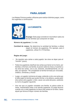 1 41 4 Guía de Utilización del Material Didáctico P-900Guía de Utilización del Material Didáctico P-900
PARA JUGARPARA JUGAR
Los Naipes Fónicos pueden utilizarse para realizar distintos juegos, como
los sugeridos a continuación:
LA CANASTALA CANASTA
El juego: Este juego consiste en reconstituir cada una
de las familias que componen el naipe.
Número de jugadores: 2 o más
Cantidad de naipes: Se determina la cantidad de familias a utilizar
según el número de jugadores. Por ejemplo, para 4
jugadores, utilizar 8 a 10 familias.
Reglas del juego:
• Se reparten seis cartas a cada jugador, las otras se dejan para el
“montón” (pozo).
• Todos los jugadores clasifican las cartas que tienen en la mano, por
familias; si forman una familia, la ponen sobre la mesa y muestran a
los otros las cartas, una a una, diciendo, simultáneamente, en voz
alta; por ejemplo: “He completado la familia formada por chocolate,
chaleco, chimenea y choclo”.
• Luego, un jugador comienza el juego, pidiendo a otro una carta que
le falte según la familia que quiere formar; si la obtiene, puede pedir
otra carta a otro jugador; o bien, sacar una carta del pozo, cediendo
su turno al jugador siguiente.
• Una vez que un jugador completa una familia, la coloca sobre la
mesa, mostrándola antes a los demás jugadores. El juego termina
cuando uno o más jugadores no tiene más cartas en la mano. Gana
aquel que forma el mayor número de familias.
 