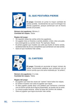 1 61 6 Guía de Utilización del Material Didáctico P-900Guía de Utilización del Material Didáctico P-900
EL QUE PESTAÑEA PIERDEEL QUE PESTAÑEA PIERDE
El juego: Consiste en juntar la mayor cantidad de
cartas posible, recolectando las que le entregan los
demás jugadores, porque comienzan con el mismo
sonido anunciado.
Número de jugadores: Mínimo 3
Cantidad de naipes: Todos
Reglas del juego:
• Se reparten todas las cartas entre los jugadores.
• Un jugador dice un fonema o sonido aislado; o bien, dice una pala-
bra prolongando su sonido inicial. Por ejemplo: tttaza.
• El primer jugador que muestre una carta que ilustre el mismo sonido,
recolecta todas las de sus compañeros que comiencen con ese sonido.
• Gana el que recolecta más cartas.
EL CARTEROEL CARTERO
El juego: Consiste en acumular el mayor número de
cartas, encontrando palabras que comiencen con el
mismo sonido que una carta mostrada por “el cartero”.
Número de jugadores: 2 o más
Cantidad de naipes: Todos
Reglas del juego:
• El jugador que hace las veces de “cartero” tiene todos los naipes.
• El cartero muestra una carta al jugador que sigue.
• Si este jugador puede decir una palabra que comience o termine
con el mismo sonido de la figura presentada, se queda con la carta.
• Lo mismo puede hacerse sobre la base del número de sílabas.
• Gana el jugador que logra acumular más cartas.
 