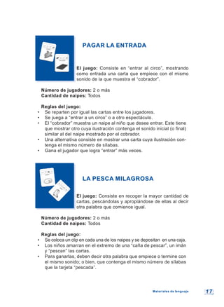 1 71 7
PAGAR LA ENTRADAPAGAR LA ENTRADA
El juego: Consiste en “entrar al circo”, mostrando
como entrada una carta que empiece con el mismo
sonido de la que muestra el “cobrador”.
Número de jugadores: 2 o más
Cantidad de naipes: Todos
Reglas del juego:
• Se reparten por igual las cartas entre los jugadores.
• Se juega a “entrar a un circo” o a otro espectáculo.
• El “cobrador” muestra un naipe al niño que desee entrar. Este tiene
que mostrar otro cuya ilustración contenga el sonido inicial (o final)
similar al del naipe mostrado por el cobrador.
• Una alternativa consiste en mostrar una carta cuya ilustración con-
tenga el mismo número de sílabas.
• Gana el jugador que logra “entrar” más veces.
LA PESCA MILAGROSALA PESCA MILAGROSA
El juego: Consiste en recoger la mayor cantidad de
cartas, pescándolas y apropiándose de ellas al decir
otra palabra que comience igual.
Número de jugadores: 2 o más
Cantidad de naipes: Todos
Reglas del juego:
• Se coloca un clip en cada una de los naipes y se depositan en una caja.
• Los niños amarran en el extremo de una “caña de pescar”, un imán
y “pescan” las cartas.
• Para ganarlas, deben decir otra palabra que empiece o termine con
el mismo sonido; o bien, que contenga el mismo número de sílabas
que la tarjeta “pescada”.
Materiales de lenguajeMateriales de lenguaje
 