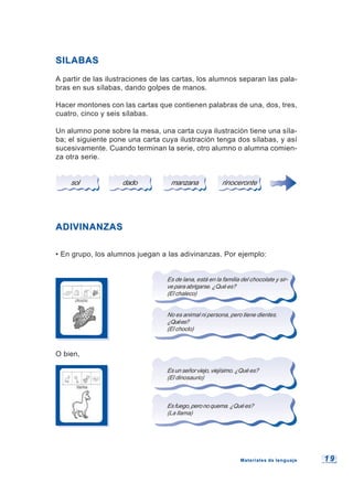 1 91 9
SILABASSILABAS
A partir de las ilustraciones de las cartas, los alumnos separan las pala-
bras en sus sílabas, dando golpes de manos.
Hacer montones con las cartas que contienen palabras de una, dos, tres,
cuatro, cinco y seis sílabas.
Un alumno pone sobre la mesa, una carta cuya ilustración tiene una síla-
ba; el siguiente pone una carta cuya ilustración tenga dos sílabas, y así
sucesivamente. Cuando terminan la serie, otro alumno o alumna comien-
za otra serie.
sol dado manzana rinoceronte
ADIVINANZASADIVINANZAS
• En grupo, los alumnos juegan a las adivinanzas. Por ejemplo:
Es de lana, está en la familia del chocolate y sir-
veparaabrigarse.¿Quées?
(El chaleco)
No es animal ni persona, pero tiene dientes.
¿Quées?
(El choclo)
O bien,
Esunseñorviejo,viejísimo.¿Quées?
(El dinosaurio)
Esfuego,peronoquema.¿Quées?
(La llama)
Materiales de lenguajeMateriales de lenguaje
 