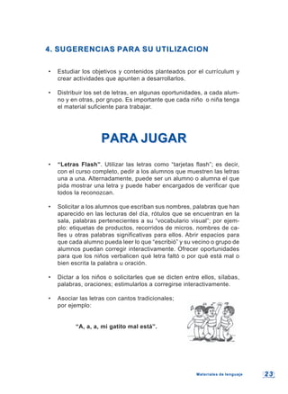 2 32 3
4. SUGERENCIAS PARA SU UTILIZACION4. SUGERENCIAS PARA SU UTILIZACION
• Estudiar los objetivos y contenidos planteados por el currículum y
crear actividades que apunten a desarrollarlos.
• Distribuir los set de letras, en algunas oportunidades, a cada alum-
no y en otras, por grupo. Es importante que cada niño o niña tenga
el material suficiente para trabajar.
PARA JUGARPARA JUGAR
• “Letras Flash”. Utilizar las letras como “tarjetas flash”; es decir,
con el curso completo, pedir a los alumnos que muestren las letras
una a una. Alternadamente, puede ser un alumno o alumna el que
pida mostrar una letra y puede haber encargados de verificar que
todos la reconozcan.
• Solicitar a los alumnos que escriban sus nombres, palabras que han
aparecido en las lecturas del día, rótulos que se encuentran en la
sala, palabras pertenecientes a su “vocabulario visual”; por ejem-
plo: etiquetas de productos, recorridos de micros, nombres de ca-
lles u otras palabras significativas para ellos. Abrir espacios para
que cada alumno pueda leer lo que “escribió” y su vecino o grupo de
alumnos puedan corregir interactivamente. Ofrecer oportunidades
para que los niños verbalicen qué letra faltó o por qué está mal o
bien escrita la palabra u oración.
• Dictar a los niños o solicitarles que se dicten entre ellos, sílabas,
palabras, oraciones; estimularlos a corregirse interactivamente.
• Asociar las letras con cantos tradicionales;
por ejemplo:
“A, a, a, mi gatito mal está”.
Materiales de lenguajeMateriales de lenguaje
 