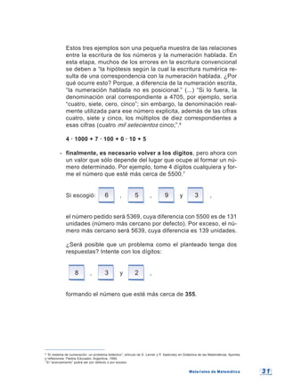 3 13 1Materiales de MatemáticaMateriales de Matemática
6
“El sistema de numeración: un problema didáctico”; artículo de D. Lerner y P. Sadovsky en Didáctica de las Matemáticas. Aportes
y reflexiones. Paidos Educador. Argentina, 1994.
7
El “acercamiento” podrá ser por defecto o por exceso.
Estos tres ejemplos son una pequeña muestra de las relaciones
entre la escritura de los números y la numeración hablada. En
esta etapa, muchos de los errores en la escritura convencional
se deben a “la hipótesis según la cual la escritura numérica re-
sulta de una correspondencia con la numeración hablada. ¿Por
qué ocurre esto? Porque, a diferencia de la numeración escrita,
“la numeración hablada no es posicional.” (...) “Si lo fuera, la
denominación oral correspondiente a 4705, por ejemplo, sería
“cuatro, siete, cero, cinco”; sin embargo, la denominación real-
mente utilizada para ese número explicita, además de las cifras
cuatro, siete y cinco, los múltiplos de diez correspondientes a
esas cifras (cuatro mil setecientos cinco;”.6
4 · 1000 + 7 · 100 + 0 · 10 + 5
- finalmente, es necesario volver a los dígitos, pero ahora con
un valor que sólo depende del lugar que ocupe al formar un nú-
mero determinado. Por ejemplo, tome 4 dígitos cualquiera y for-
me el número que esté más cerca de 5500.7
Si escogió: 6 , 5 , 9 y 3 ,
el número pedido será 5369, cuya diferencia con 5500 es de 131
unidades (número más cercano por defecto). Por exceso, el nú-
mero más cercano será 5639, cuya diferencia es 139 unidades.
¿Será posible que un problema como el planteado tenga dos
respuestas? Intente con los dígitos:
8 , 3 y 2 ,
formando el número que esté más cerca de 355.
 