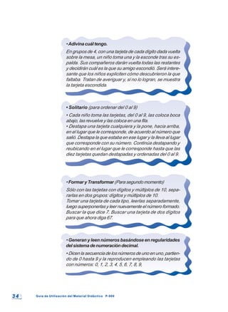 3 43 4 Guía de Utilización del Material Didáctico P-900Guía de Utilización del Material Didáctico P-900
•Adivinacuáltengo.
En grupos de 4, con una tarjeta de cada dígito dada vuelta
sobre la mesa, un niño toma una y la esconde tras su es-
palda. Sus compañeros darán vuelta todas las restantes
y decidirán cuál es la que su amigo escondió. Será intere-
sante que los niños expliciten cómo descubrieron la que
faltaba. Tratan de averiguar y, si no lo logran, se muestra
la tarjeta escondida.
• Solitario (para ordenar del 0 al 9)
• Cada niño toma las tarjetas, del 0 al 9, las coloca boca
abajo, las revuelve y las coloca en una fila.
• Destapa una tarjeta cualquiera y la pone, hacia arriba,
en el lugar que le corresponde, de acuerdo al número que
salió. Destapa la que estaba en ese lugar y la lleva al lugar
que corresponde con su número. Continúa destapando y
reubicando en el lugar que le corresponde hasta que las
diez tarjetas quedan destapadas y ordenadas del 0 al 9.
•Formar y Transformar (Para segundo momento)
Sólo con las tarjetas con dígitos y múltiplos de 10, sepa-
rarlas en dos grupos: dígitos y múltiplos de 10.
Tomar una tarjeta de cada tipo, leerlas separadamente,
luegosuperponerlasyleernuevamenteelnúmeroformado.
Buscar la que dice 7. Buscar una tarjeta de dos dígitos
para que ahora diga 67.
• Generan y leen números basándose en regularidades
delsistemadenumeracióndecimal.
• Dicen la secuencia de los números de uno en uno, partien-
do de 0 hasta 9 y la reproducen empleando las tarjetas
con números: 0, 1, 2, 3, 4, 5, 6, 7, 8, 9,
 