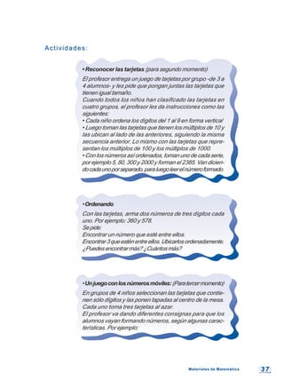 3 73 7
Actividades:Actividades:
• Reconocer las tarjetas (para segundo momento)
El profesor entrega un juego de tarjetas por grupo -de 3 a
4 alumnos- y les pide que pongan juntas las tarjetas que
tienen igual tamaño.
Cuando todos los niños han clasificado las tarjetas en
cuatro grupos, el profesor les da instrucciones como las
siguientes:
• Cada niño ordena los dígitos del 1 al 9 en forma vertical
• Luego toman las tarjetas que tienen los múltiplos de 10 y
las ubican al lado de las anteriores, siguiendo la misma
secuencia anterior. Lo mismo con las tarjetas que repre-
sentan los múltiplos de 100 y los múltiplos de 1000.
• Con los números así ordenados, toman uno de cada serie,
por ejemplo 5, 80, 300 y 2000 y forman el 2385. Van dicien-
docadaunoporseparado,paraluegoleerelnúmeroformado.
•Ordenando
Con las tarjetas, arma dos números de tres dígitos cada
uno. Por ejemplo: 360 y 578.
Sepide:
Encontrar un número que esté entre ellos.
Encontrar3queesténentreellos.Ubicarlosordenadamente.
¿Puedesencontrarmás?¿Cuántosmás?
•Unjuegoconlosnúmerosmóviles:(Paratercermomento)
En grupos de 4 niños seleccionan las tarjetas que contie-
nen sólo dígitos y las ponen tapadas al centro de la mesa.
Cada uno toma tres tarjetas al azar.
El profesor va dando diferentes consignas para que los
alumnos vayan formando números, según algunas carac-
terísticas. Por ejemplo:
Materiales de MatemáticaMateriales de Matemática
 