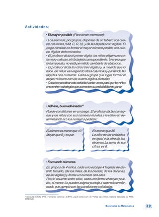 3 93 9
11
Consultar la ficha Nº10 , Formando números y la Nº13, ¿Qué número es?, de “Fichas para niños”, material elaborado por P900,
MINEDUC.
Actividades:Actividades:
• El mayor posible (Para tercer momento):
• Los alumnos, por grupos, disponen de un tablero con cua-
tro columnas (UM, C, D, U), y de las tarjetas con dígitos. El
juego consiste en formar el mayor número posible con cua-
tro dígitos determinados.
• El profesor dicta el primer dígito; los niños eligen una co-
lumna y colocan ahí la tarjeta correspondiente. Una vez que
la han puesto, no está permitido cambiarla de ubicación.
• El profesor dicta los otros tres dígitos y, a medida que lo
hace, los niños van eligiendo otras columnas y poniendo las
tarjetas con números. Gana el grupo que logre formar el
mayor número con los cuatro dígitos dictados.
•Convienepracticarestaactividadvariasvecesparaquelosniños
encuentrenestrategiasqueaumentensuprobabilidaddeganar.
•Adivina,buenadivinador11
Puede constituirse en un juego. El profesor da las consig-
nas y los niños con sus números móviles a la vista van de-
terminando el o los números pedidos:
Elnúmeroesmenorque10. Esmenorque50
Mayor que 6 y es par. La cifra de las unidades
es igual a la cifra de las
decenas.Lasumadesus
cifras es 6.
•Formandonúmeros.
En grupos de 4 niños, cada uno escoge 4 tarjetas de dis-
tinto tamaño, (de los miles, de los cientos, de las decenas,
de los dígitos) y forma un número con ellas.
Previo acuerdo entre ellos, cada uno forma el mayor posi-
ble,elmenor.Lepuedenasignarpuntajeacadanúmerofor-
mado que cumpla con las condiciones señaladas.
Materiales de MatemáticaMateriales de Matemática
 