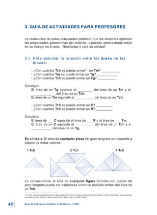 4 24 2 Guía de Utilización del Material Didáctico P-900Guía de Utilización del Material Didáctico P-900
13
“Armar” significa yuxtaponer dos o más piezas para formar una figura congruente a otra pieza. Si tiene dificultades para acomodar
las piezas, puede formar la figura encima de la pieza que se le pide “armar”.
3.3. GUIA DE ACTIVIDADES PARA PROFESORESGUIA DE ACTIVIDADES PARA PROFESORES
La realización de estas actividades permitirá que los docentes aprecien
las propiedades geométricas del material, y puedan aprovecharlo mejor
en su trabajo en el aula. ¡Realícelas y verá su utilidad!
3.1.3.1. Para estudiar la relación entre lasPara estudiar la relación entre las áreasáreas de lasde las
piezas:piezas:
- ¿Con cuántos Tch se puede armar13
un Tm? __________
- ¿Con cuántos Tm se puede armar un Tg? ___________
- ¿Con cuántos Tch se puede armar un Tg? __________
Concluya:
El área de un Tg equivale al ________ del área de un Tm y al
_____________ del área de un Tch.
El área de un Tm equivale al __________ del área de un Tch.
- ¿Con cuántos Tch se puede armar un C? _________
- ¿Con cuántos Tch se puede armar un R? _________
Concluya:
El área de ___ C equivale al área de ___ R y al área de ___ Tm
El área de un C equivale al __________ del área de un Tch y a
___________ del área de un Tg.
En síntesis: El área de cualquier pieza del gran tangram corresponde a
alguno de estos valores:
1 Tch 2 Tch 4 Tch
En consecuencia, el área de cualquier figura formada con piezas del
gran tangram puede ser expresada como un múltiplo entero del área de
un Tch.
 