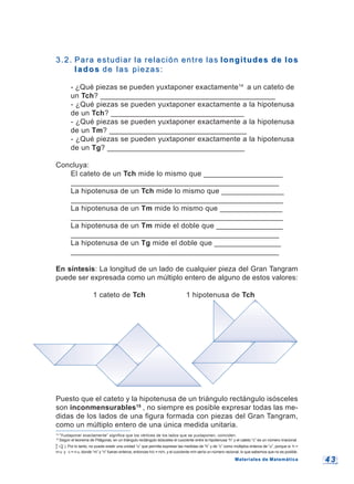 4 34 3
14
“Yuxtaponer exactamente” significa que los vértices de los lados que se yuxtaponen, coinciden.
15
Según el teorema de Pitágoras, en un triángulo rectángulo isósceles el cuociente entre la hipotenusa “h” y el cateto “c” es un número irracional
h
c √2 ). Por lo tanto, no puede existir una unidad “u” que permita expresar las medidas de “h” y de “c” como múltiplos enteros de “u”, porque si h =
m u y c = n u, donde “m” y “n” fueran enteros, entonces h/c = m/n, y el cuociente m/n sería un número racional, lo que sabemos que no es posible.
3.2.3.2. Para estudiar la relación entre lasPara estudiar la relación entre las longitudes de loslongitudes de los
ladoslados de las piezas:de las piezas:
- ¿Qué piezas se pueden yuxtaponer exactamente14
a un cateto de
un Tch? __________________________________________
- ¿Qué piezas se pueden yuxtaponer exactamente a la hipotenusa
de un Tch? ________________________________
- ¿Qué piezas se pueden yuxtaponer exactamente a la hipotenusa
de un Tm? _________________________________
- ¿Qué piezas se pueden yuxtaponer exactamente a la hipotenusa
de un Tg? _________________________________
Concluya:
El cateto de un Tch mide lo mismo que ___________________
__________________________________________________
La hipotenusa de un Tch mide lo mismo que _______________
___________________________________________________
La hipotenusa de un Tm mide lo mismo que _______________
___________________________________________________
La hipotenusa de un Tm mide el doble que ________________
__________________________________________________
La hipotenusa de un Tg mide el doble que ________________
__________________________________________________
En síntesis: La longitud de un lado de cualquier pieza del Gran Tangram
puede ser expresada como un múltiplo entero de alguno de estos valores:
1 cateto de Tch 1 hipotenusa de Tch
Puesto que el cateto y la hipotenusa de un triángulo rectángulo isósceles
son inconmensurables15
, no siempre es posible expresar todas las me-
didas de los lados de una figura formada con piezas del Gran Tangram,
como un múltiplo entero de una única medida unitaria.
Materiales de MatemáticaMateriales de Matemática
 