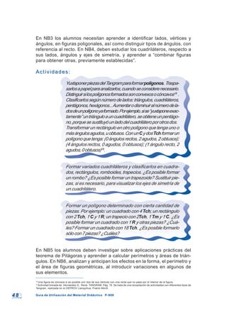 4 84 8 Guía de Utilización del Material Didáctico P-900Guía de Utilización del Material Didáctico P-900
18
Una figura es cóncava si es posible unir dos de sus vértices con una recta que no pase por el interior de la figura.
19
Actividad tomada de: Hernández G., René. TANGRAM. Pág. 19. Se trata de una recopilación de actividades con diferentes tipos de
Tangram, realizada en el DEPROV Llanquihue, Puerto Montt.
En NB3 los alumnos necesitan aprender a identificar lados, vértices y
ángulos, en figuras poligonales, así como distinguir tipos de ángulos, con
referencia al recto. En NB4, deben estudiar los cuadriláteros, respecto a
sus lados, ángulos y ejes de simetría, y aprender a “combinar figuras
para obtener otras, previamente establecidas”.
Actividades:Actividades:
YuxtaponerpiezasdelTangramparaformarpolígonos.Traspa-
sarlosapapelparaanalizarlos,cuandoseconsiderenecesario.
Distinguirsilospolígonosformadossonconvexosocóncavos18
.
Clasificarlossegúnnúmerodelados:triángulos,cuadriláteros,
pentágonos,hexágonos...Aumentarodisminuiralnúmerodela-
dosdeunpolígonoyaformado.Porejemplo,sise“yuxtaponeexac-
tamente”untriánguloauncuadrilátero,seobtieneunpentágo-
no,porquesesustituyóunladodelcuadriláteroporotrosdos.
Transformarunrectánguloenotropolígonoquetengaunoo
másángulosagudos,uobtusos.ConunCydosTchformarun
polígonoquetenga:(0ángulosrectos,2agudos,2obtusos);
(4 ángulos rectos, 0 agudos, 0 obtusos); (1 ángulo recto, 2
agudos,0obtusos)19
.
Formar variados cuadriláteros y clasificarlos en cuadra-
dos, rectángulos, romboides, trapecios. ¿Es posible formar
un rombo? ¿Es posible formar un trapezoide? Sustituir pie-
zas, si es necesario, para visualizar los ejes de simetría de
un cuadrilátero.
Formar un polígono determinado con cierta cantidad de
piezas. Por ejemplo: un cuadrado con 4 Tch; un rectángulo
con 2 Tch, 1 C y 1 R; un trapecio con 2Tch, 1 Tm y 1 C. ¿Es
posible formar un cuadrado con 1 R y otras piezas? ¿Cuá-
les? Formar un cuadrado con 18 Tch. ¿Es posible formarlo
sólocon7piezas?¿Cuáles?
En NB5 los alumnos deben investigar sobre aplicaciones prácticas del
teorema de Pitágoras y aprender a calcular perímetros y áreas de trián-
gulos. En NB6, analizan y anticipan los efectos en la forma, el perímetro y
el área de figuras geométricas, al introducir variaciones en algunos de
sus elementos.
 