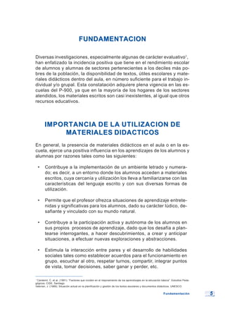 55
FUNDAMENTACIONFUNDAMENTACION
Diversas investigaciones, especialmente algunas de carácter evaluativo1
,
han enfatizado la incidencia positiva que tiene en el rendimiento escolar
de alumnos y alumnas de sectores pertenecientes a los deciles más po-
bres de la población, la disponibilidad de textos, útiles escolares y mate-
riales didácticos dentro del aula, en número suficiente para el trabajo in-
dividual y/o grupal. Esta constatación adquiere plena vigencia en las es-
cuelas del P-900, ya que en la mayoría de los hogares de los sectores
atendidos, los materiales escritos son casi inexistentes, al igual que otros
recursos educativos.
IMPORTANCIA DE LA UTILIZACION DEIMPORTANCIA DE LA UTILIZACION DE
MATERIALES DIDACTICOSMATERIALES DIDACTICOS
En general, la presencia de materiales didácticos en el aula o en la es-
cuela, ejerce una positiva influencia en los aprendizajes de los alumnos y
alumnas por razones tales como las siguientes:
• Contribuye a la implementación de un ambiente letrado y numera-
do; es decir, a un entorno donde los alumnos acceden a materiales
escritos, cuya cercanía y utilización los lleva a familiarizarse con las
características del lenguaje escrito y con sus diversas formas de
utilización.
• Permite que el profesor ofrezca situaciones de aprendizaje entrete-
nidas y significativas para los alumnos, dado su carácter lúdico, de-
safiante y vinculado con su mundo natural.
• Contribuye a la participación activa y autónoma de los alumnos en
sus propios procesos de aprendizaje, dado que los desafía a plan-
tearse interrogantes, a hacer descubrimientos, a crear y anticipar
situaciones, a efectuar nuevas exploraciones y abstracciones.
• Estimula la interacción entre pares y el desarrollo de habilidades
sociales tales como establecer acuerdos para el funcionamiento en
grupo, escuchar al otro, respetar turnos, compartir, integrar puntos
de vista, tomar decisiones, saber ganar y perder, etc.
1
Cardemil, C. et al. (1991): “Factores que inciden en el mejoramiento de los aprendizajes en la educación básica”. Estudios Peda-
gógicos, CIDE, Santiago.
Valerian, J. (1989): Situación actual en la planificación y gestión de los textos escolares y documentos didácticos. UNESCO.
FundamentaciónFundamentación
 