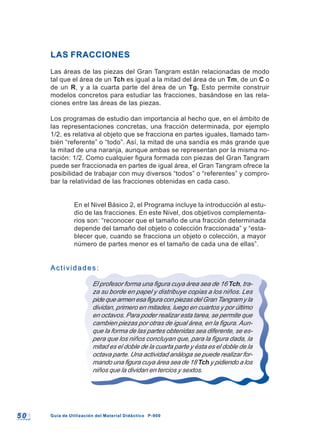 5 05 0 Guía de Utilización del Material Didáctico P-900Guía de Utilización del Material Didáctico P-900
LAS FRACCIONESLAS FRACCIONES
Las áreas de las piezas del Gran Tangram están relacionadas de modo
tal que el área de un Tch es igual a la mitad del área de un Tm, de un C o
de un R, y a la cuarta parte del área de un Tg. Esto permite construir
modelos concretos para estudiar las fracciones, basándose en las rela-
ciones entre las áreas de las piezas.
Los programas de estudio dan importancia al hecho que, en el ámbito de
las representaciones concretas, una fracción determinada, por ejemplo
1/2, es relativa al objeto que se fracciona en partes iguales, llamado tam-
bién “referente” o “todo”. Así, la mitad de una sandía es más grande que
la mitad de una naranja, aunque ambas se representan por la misma no-
tación: 1/2. Como cualquier figura formada con piezas del Gran Tangram
puede ser fraccionada en partes de igual área, el Gran Tangram ofrece la
posibilidad de trabajar con muy diversos “todos” o “referentes” y compro-
bar la relatividad de las fracciones obtenidas en cada caso.
En el Nivel Básico 2, el Programa incluye la introducción al estu-
dio de las fracciones. En este Nivel, dos objetivos complementa-
rios son: “reconocer que el tamaño de una fracción determinada
depende del tamaño del objeto o colección fraccionada” y “esta-
blecer que, cuando se fracciona un objeto o colección, a mayor
número de partes menor es el tamaño de cada una de ellas”.
Actividades:Actividades:
El profesor forma una figura cuya área sea de 16 Tch, tra-
za su borde en papel y distribuye copias a los niños. Les
pide que armen esa figura con piezas del Gran Tangram y la
dividan, primero en mitades, luego en cuartos y por último
en octavos. Para poder realizar esta tarea, se permite que
cambien piezas por otras de igual área, en la figura. Aun-
que la forma de las partes obtenidas sea diferente, se es-
pera que los niños concluyan que, para la figura dada, la
mitad es el doble de la cuarta parte y ésta es el doble de la
octava parte. Una actividad análoga se puede realizar for-
mando una figura cuya área sea de 18 Tch y pidiendo a los
niños que la dividan en tercios y sextos.
 