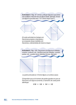 5 25 2 Guía de Utilización del Material Didáctico P-900Guía de Utilización del Material Didáctico P-900
Actividad 3. Pág. 97. Armar y dibujar figuras cuya área
sea múltiplo o fracción de una figura dada. Ejemplo:Armar
una figura cuya área sea 1 1/2 veces mayor que F3
F3
En esta actividad se trabaja con
fracciones propias e impropias y
se comparan áreas medidas con
fracciones, ordenándolas de menor a mayor.
Actividad 4. Pág. 106. Fraccionar una figura en mitades,
cuartos, octavos, etc. Verificar que las mitades, cuartas
partes, etc., pueden tener distintas formas. Ejemplo:
La parte achurada es 1/2 de la figura, en ambos casos.
Comprobar que si el número de partes iguales en que se
fracciona una figura aumenta, el tamaño de cada parte
disminuye:
1/16 < 1/8 < 1/4 < 1/2
 