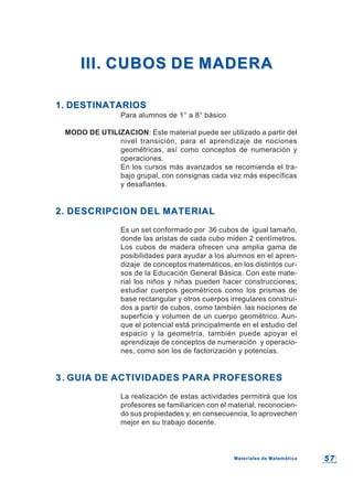 5 75 7
III. CUBOS DE MADERAIII. CUBOS DE MADERA
1. DESTINATARIOS1. DESTINATARIOS
Para alumnos de 1° a 8° básico
MODO DE UTILIZACION: Este material puede ser utilizado a partir del
nivel transición, para el aprendizaje de nociones
geométricas, así como conceptos de numeración y
operaciones.
En los cursos más avanzados se recomienda el tra-
bajo grupal, con consignas cada vez más específicas
y desafiantes.
2. DESCRIPCION DEL MATERIAL2. DESCRIPCION DEL MATERIAL
Es un set conformado por 36 cubos de igual tamaño,
donde las aristas de cada cubo miden 2 centímetros.
Los cubos de madera ofrecen una amplia gama de
posibilidades para ayudar a los alumnos en el apren-
dizaje de conceptos matemáticos, en los distintos cur-
sos de la Educación General Básica. Con este mate-
rial los niños y niñas pueden hacer construcciones;
estudiar cuerpos geométricos como los prismas de
base rectangular y otros cuerpos irregulares construi-
dos a partir de cubos, como también las nociones de
superficie y volumen de un cuerpo geométrico. Aun-
que el potencial está principalmente en el estudio del
espacio y la geometría, también puede apoyar el
aprendizaje de conceptos de numeración y operacio-
nes, como son los de factorización y potencias.
3.3. GUIA DE ACTIVIDADES PARA PROFESORESGUIA DE ACTIVIDADES PARA PROFESORES
La realización de estas actividades permitirá que los
profesores se familiaricen con el material, reconocien-
do sus propiedades y, en consecuencia, lo aprovechen
mejor en su trabajo docente.
Materiales de MatemáticaMateriales de Matemática
 