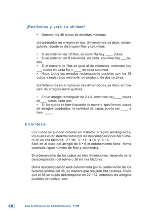 5 85 8 Guía de Utilización del Material Didáctico P-900Guía de Utilización del Material Didáctico P-900
¡Realícelas y verá su utilidad!¡Realícelas y verá su utilidad!
• Ordenar los 36 cubos de distintas maneras
(a) ordenarlos en arreglos en dos dimensiones, es decir, rectan-
gulares, donde se distinguen filas y columnas.
• Si se ordenan en 12 filas, en cada fila hay ____ cubos
• Si se ordenan en 9 columnas, en cada columna hay ___cu-
bos
• Si el número de filas es igual al de columnas, entonces hay
___ cubos en cada fila y ____ en cada columna.
• Haga todos los arreglos rectangulares posibles con los 36
cubos y regístrelos mediante un producto de dos factores.
(b) Ordenarlos en arreglos en tres dimensiones, es decir, en “ca-
pas” de arreglos rectangulares.
• En un arreglo rectangular de 2 x 3, entonces hay____ capas
de___ cubos cada una.
• Si los cubos se han dispuesto de manera que forman capas
de arreglos cuadrados, la cantidad de capas puede ser ____ o
bien ____ .
En síntesisEn síntesis
Los cubos se pueden ordenar en distintos arreglos rectangulares,
los cuales están determinados por las descomposiciones del núme-
ro 36 en dos factores: 2 • 18; 3 • 12; 4 • 9 y 6 • 6.
Sólo en el caso del arreglo de 6 • 6 el ordenamiento tiene forma
cuadrada (igual número de filas y columnas).
El ordenamiento de los cubos en tres dimensiones, depende de la
descomposición del número 36 en tres factores.
Dicha descomposición está determinada por la combinación de los
factores primos del 36, de manera que resulten tres factores. Dado
que el 36 se puede descomponer en 22 • 32, entonces los arreglos
posibles de realizar son:
 