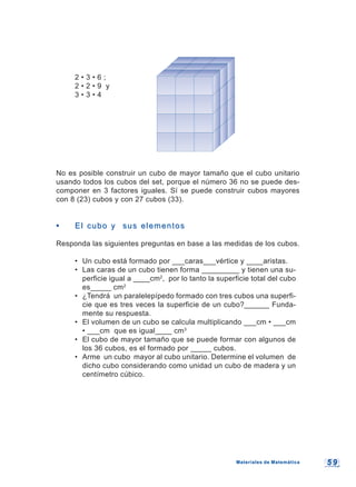 5 95 9
2 • 3 • 6 ;
2 • 2 • 9 y
3 • 3 • 4
No es posible construir un cubo de mayor tamaño que el cubo unitario
usando todos los cubos del set, porque el número 36 no se puede des-
componer en 3 factores iguales. Sí se puede construir cubos mayores
con 8 (23) cubos y con 27 cubos (33).
•• El cubo y sus elementosEl cubo y sus elementos
Responda las siguientes preguntas en base a las medidas de los cubos.
• Un cubo está formado por ___caras___vértice y ____aristas.
• Las caras de un cubo tienen forma _________ y tienen una su-
perficie igual a ____cm2
, por lo tanto la superficie total del cubo
es_____ cm2
• ¿Tendrá un paralelepípedo formado con tres cubos una superfi-
cie que es tres veces la superficie de un cubo?______ Funda-
mente su respuesta.
• El volumen de un cubo se calcula multiplicando ___cm • ___cm
• ___cm que es igual____ cm3
• El cubo de mayor tamaño que se puede formar con algunos de
los 36 cubos, es el formado por _____ cubos.
• Arme un cubo mayor al cubo unitario. Determine el volumen de
dicho cubo considerando como unidad un cubo de madera y un
centímetro cúbico.
Materiales de MatemáticaMateriales de Matemática
 