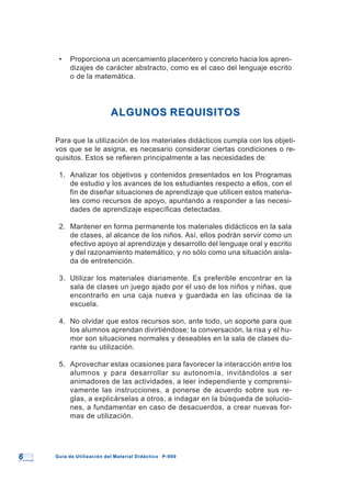 66 Guía de Utilización del Material Didáctico P-900Guía de Utilización del Material Didáctico P-900
• Proporciona un acercamiento placentero y concreto hacia los apren-
dizajes de carácter abstracto, como es el caso del lenguaje escrito
o de la matemática.
ALGUNOS REQUISITOSALGUNOS REQUISITOS
Para que la utilización de los materiales didácticos cumpla con los objeti-
vos que se le asigna, es necesario considerar ciertas condiciones o re-
quisitos. Estos se refieren principalmente a las necesidades de:
1. Analizar los objetivos y contenidos presentados en los Programas
de estudio y los avances de los estudiantes respecto a ellos, con el
fin de diseñar situaciones de aprendizaje que utilicen estos materia-
les como recursos de apoyo, apuntando a responder a las necesi-
dades de aprendizaje específicas detectadas.
2. Mantener en forma permanente los materiales didácticos en la sala
de clases, al alcance de los niños. Así, ellos podrán servir como un
efectivo apoyo al aprendizaje y desarrollo del lenguaje oral y escrito
y del razonamiento matemático, y no sólo como una situación aisla-
da de entretención.
3. Utilizar los materiales diariamente. Es preferible encontrar en la
sala de clases un juego ajado por el uso de los niños y niñas, que
encontrarlo en una caja nueva y guardada en las oficinas de la
escuela.
4. No olvidar que estos recursos son, ante todo, un soporte para que
los alumnos aprendan divirtiéndose; la conversación, la risa y el hu-
mor son situaciones normales y deseables en la sala de clases du-
rante su utilización.
5. Aprovechar estas ocasiones para favorecer la interacción entre los
alumnos y para desarrollar su autonomía, invitándolos a ser
animadores de las actividades, a leer independiente y comprensi-
vamente las instrucciones, a ponerse de acuerdo sobre sus re-
glas, a explicárselas a otros, a indagar en la búsqueda de solucio-
nes, a fundamentar en caso de desacuerdos, a crear nuevas for-
mas de utilización.
 