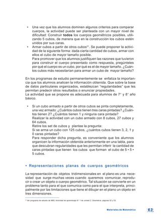 6 36 3
21
Ver programa de estudio de NB5, Actividad de aprendizaje N° 1 de unidad 2: Geometría, páginas 52 y 53.
• Una vez que los alumnos dominen algunos criterios para comparar
cuerpos, la actividad puede ser planteada con un mayor nivel de
dificultad: Construir todos los cuerpos geométricos posibles, utili-
zando 5 cubos, de manera que en la construcción los cubos estén
unidos por sus caras.
• Armar cubos a partir de otros cubos21
. Se puede proponer la activi-
dad de la siguiente forma: dada cierta cantidad de cubos, armar con
ellos el cubo de mayor tamaño posible.
Para promover que los alumnos justifiquen las razones que tuvieron
para construir el cuerpo presentado como respuesta, pregúnteles
por qué el cuerpo es un cubo, por qué es el de mayor tamaño. ¿Cuán-
tos cubos más necesitarían para armar un cubo de mayor tamaño?
En los programas de estudio permanentemente se enfatiza la importan-
cia que los alumnos analicen la información obtenida. Que sobre la base
de datos particulares organizados, establezcan “regularidades” que les
permitan predecir otros resultados o enunciar propiedades.
La actividad que se propone es adecuada para alumnos de 7° y 8° año
básico.
• Si un cubo armado a partir de otros cubos se pinta completamente,
una vez armado: ¿Cuántos cubos tienen tres caras pintadas? ¿Cuán-
tos tienen 2? ¿Cuántos tienen 1 y ninguna cara pintada?
Realizar la actividad con un cubo armado con 8 cubos, 27 cubos y
64 cubos.
Retire los set de cubos y plantee la pregunta:
Si se arma un cubo con 125 cubos, ¿cuántos cubos tienen 3, 2, 1 y
0 caras pintadas?
Para responder dicha pregunta, es conveniente que los alumnos
organicen la información obtenida anteriormente en una tabla, para
que descubran regularidades que les permitan inferir la cantidad de
caras pintadas que tienen los cubos que forman el cubo de 5 • 5 •
5 cubos.
• Representaciones planas de cuerpos geométricos• Representaciones planas de cuerpos geométricos
La representación de objetos tridimensionales en el plano es una nece-
sidad que surge muchas veces cuando queremos comunicar, reprodu-
cir o crear un objeto o cuerpo geométrico. Tal situación se convierte en un
problema tanto para el que comunica como para el que interpreta, princi-
palmente por las limitaciones que tiene el dibujar en el plano un objeto en
tres dimensiones.
Materiales de MatemáticaMateriales de Matemática
 