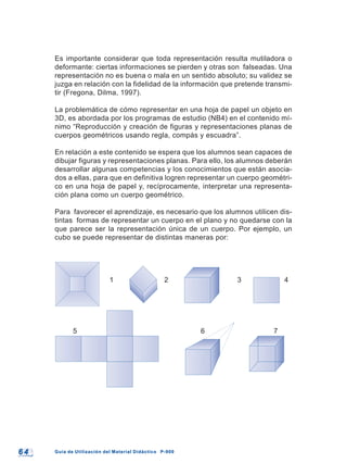 6 46 4 Guía de Utilización del Material Didáctico P-900Guía de Utilización del Material Didáctico P-900
Es importante considerar que toda representación resulta mutiladora o
deformante: ciertas informaciones se pierden y otras son falseadas. Una
representación no es buena o mala en un sentido absoluto; su validez se
juzga en relación con la fidelidad de la información que pretende transmi-
tir (Fregona, Dilma, 1997).
La problemática de cómo representar en una hoja de papel un objeto en
3D, es abordada por los programas de estudio (NB4) en el contenido mí-
nimo “Reproducción y creación de figuras y representaciones planas de
cuerpos geométricos usando regla, compás y escuadra”.
En relación a este contenido se espera que los alumnos sean capaces de
dibujar figuras y representaciones planas. Para ello, los alumnos deberán
desarrollar algunas competencias y los conocimientos que están asocia-
dos a ellas, para que en definitiva logren representar un cuerpo geométri-
co en una hoja de papel y, recíprocamente, interpretar una representa-
ción plana como un cuerpo geométrico.
Para favorecer el aprendizaje, es necesario que los alumnos utilicen dis-
tintas formas de representar un cuerpo en el plano y no quedarse con la
que parece ser la representación única de un cuerpo. Por ejemplo, un
cubo se puede representar de distintas maneras por:
1 2 3 4
5 6 7
 