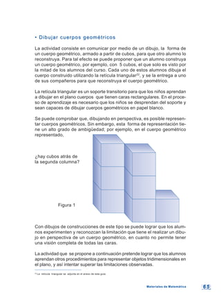 6 56 5
22
La retícula triangular se adjunta en el anexo de esta guía.
• Dibujar cuerpos geométricos• Dibujar cuerpos geométricos
La actividad consiste en comunicar por medio de un dibujo, la forma de
un cuerpo geométrico, armado a partir de cubos, para que otro alumno lo
reconstruya. Para tal efecto se puede proponer que un alumno construya
un cuerpo geométrico, por ejemplo, con 5 cubos, el que solo es visto por
la mitad de los alumnos del curso. Cada uno de estos alumnos dibuja el
cuerpo construido utilizando la retícula triangular22
, y se la entrega a uno
de sus compañeros para que reconstruya el cuerpo geométrico.
La retícula triangular es un soporte transitorio para que los niños aprendan
a dibujar en el plano cuerpos que tienen caras rectangulares. En el proce-
so de aprendizaje es necesario que los niños se desprendan del soporte y
sean capaces de dibujar cuerpos geométricos en papel blanco.
Se puede comprobar que, dibujando en perspectiva, es posible represen-
tar cuerpos geométricos. Sin embargo, esta forma de representación tie-
ne un alto grado de ambigüedad; por ejemplo, en el cuerpo geométrico
representado,
¿hay cubos atrás de
la segunda columna?
Figura 1
Con dibujos de construcciones de este tipo se puede lograr que los alum-
nos experimenten y reconozcan la limitación que tiene el realizar un dibu-
jo en perspectiva de un cuerpo geométrico, en cuanto no permite tener
una visión completa de todas las caras.
La actividad que se propone a continuación pretende lograr que los alumnos
aprendan otros procedimientos para representar objetos tridimensionales en
el plano, y así intentar superar las limitaciones observadas.
Materiales de MatemáticaMateriales de Matemática
 