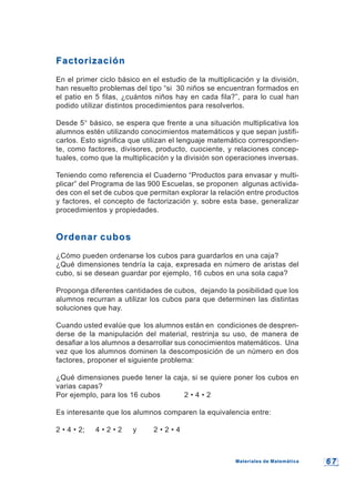 6 76 7
FactorizaciónFactorización
En el primer ciclo básico en el estudio de la multiplicación y la división,
han resuelto problemas del tipo “si 30 niños se encuentran formados en
el patio en 5 filas, ¿cuántos niños hay en cada fila?”, para lo cual han
podido utilizar distintos procedimientos para resolverlos.
Desde 5° básico, se espera que frente a una situación multiplicativa los
alumnos estén utilizando conocimientos matemáticos y que sepan justifi-
carlos. Esto significa que utilizan el lenguaje matemático correspondien-
te, como factores, divisores, producto, cuociente, y relaciones concep-
tuales, como que la multiplicación y la división son operaciones inversas.
Teniendo como referencia el Cuaderno “Productos para envasar y multi-
plicar” del Programa de las 900 Escuelas, se proponen algunas activida-
des con el set de cubos que permitan explorar la relación entre productos
y factores, el concepto de factorización y, sobre esta base, generalizar
procedimientos y propiedades.
Ordenar cubosOrdenar cubos
¿Cómo pueden ordenarse los cubos para guardarlos en una caja?
¿Qué dimensiones tendría la caja, expresada en número de aristas del
cubo, si se desean guardar por ejemplo, 16 cubos en una sola capa?
Proponga diferentes cantidades de cubos, dejando la posibilidad que los
alumnos recurran a utilizar los cubos para que determinen las distintas
soluciones que hay.
Cuando usted evalúe que los alumnos están en condiciones de despren-
derse de la manipulación del material, restrinja su uso, de manera de
desafiar a los alumnos a desarrollar sus conocimientos matemáticos. Una
vez que los alumnos dominen la descomposición de un número en dos
factores, proponer el siguiente problema:
¿Qué dimensiones puede tener la caja, si se quiere poner los cubos en
varias capas?
Por ejemplo, para los 16 cubos 2 • 4 • 2
Es interesante que los alumnos comparen la equivalencia entre:
2 • 4 • 2; 4 • 2 • 2 y 2 • 2 • 4
Materiales de MatemáticaMateriales de Matemática
 