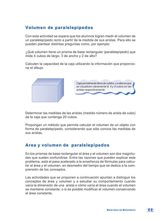 6 96 9
Volumen de paralelepípedosVolumen de paralelepípedos
Con esta actividad se espera que los alumnos logren medir el volumen de
un paralelepípedo recto a partir de la medida de sus aristas. Para ello se
pueden plantear distintas preguntas como, por ejemplo:
¿Qué volumen tiene un prisma de base rectangular (paralelepípedo) que
mide 4 cubos de largo, 3 de ancho y 2 de alto?
Calculen la capacidad de la caja utilizando la información que proporcio-
na el dibujo.
Cajaparcialmentellenadecubitos.Laideaesque
se visualicen claramente 8, 4 y 5 cubos en las
aristas respectivamente.
Determinar las medidas de las aristas (medido número de arista de cubo)
de la caja que contenga 20 cubos.
Propongan un método que permita calcular el volumen de un objeto con
forma de paralelepípedo, considerando que sólo conoce las medidas de
sus aristas.
Area y volumen de paralelepípedosArea y volumen de paralelepípedos
En los prismas de base rectangular el área y el volumen son dos magnitu-
des que suelen confundirse. Entre las razones que pueden explicar este
problema, está el paso acelerado a la enseñanza de fórmulas para calcu-
lar el área y el volumen, en desmedro del tiempo que se dedica a la com-
prensión de los conceptos.
Las actividades que se proponen a continuación apuntan a distinguir los
conceptos de área y volumen y a estudiar su comportamiento cuando
varía la dimensión de una arista o cómo varía el área cuando el volumen
se mantiene constante; o si es posible modificar el volumen conservando
el área constante.
Materiales de MatemáticaMateriales de Matemática
 
