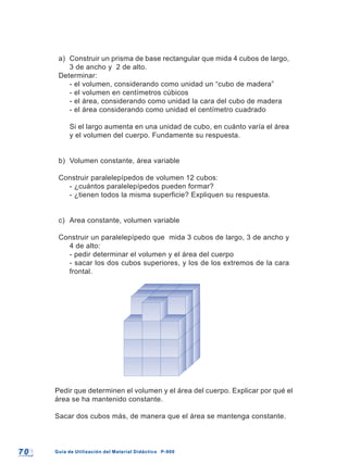 7 07 0 Guía de Utilización del Material Didáctico P-900Guía de Utilización del Material Didáctico P-900
a) Construir un prisma de base rectangular que mida 4 cubos de largo,
3 de ancho y 2 de alto.
Determinar:
- el volumen, considerando como unidad un “cubo de madera”
- el volumen en centímetros cúbicos
- el área, considerando como unidad la cara del cubo de madera
- el área considerando como unidad el centímetro cuadrado
Si el largo aumenta en una unidad de cubo, en cuánto varía el área
y el volumen del cuerpo. Fundamente su respuesta.
b) Volumen constante, área variable
Construir paralelepípedos de volumen 12 cubos:
- ¿cuántos paralelepípedos pueden formar?
- ¿tienen todos la misma superficie? Expliquen su respuesta.
c) Area constante, volumen variable
Construir un paralelepípedo que mida 3 cubos de largo, 3 de ancho y
4 de alto:
- pedir determinar el volumen y el área del cuerpo
- sacar los dos cubos superiores, y los de los extremos de la cara
frontal.
Pedir que determinen el volumen y el área del cuerpo. Explicar por qué el
área se ha mantenido constante.
Sacar dos cubos más, de manera que el área se mantenga constante.
 
