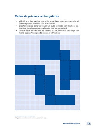 7 17 1
Redes de prismas rectangularesRedes de prismas rectangulares
• ¿Cuál de las redes permite envolver completamente el
paralelepípedo formado con dos cubos?
• Diseñar una red para “envolver” un cubo formado con 8 cubos. De-
terminar las dimensiones del papel que se necesitará.
• Con un trozo de cartulina de 25 cm x 60 cm, construir una caja con
forma cúbica24
que pueda contener 27 cubos.
24
Pegar las caras utilizando cinta adhesiva para armar la caja.
Materiales de MatemáticaMateriales de Matemática
 