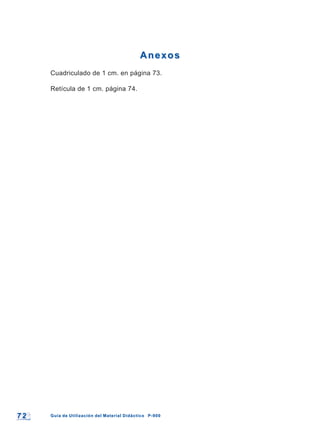 7 27 2 Guía de Utilización del Material Didáctico P-900Guía de Utilización del Material Didáctico P-900
AnexosAnexos
Cuadriculado de 1 cm. en página 73.
Retícula de 1 cm. página 74.
 