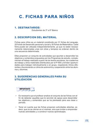 7 77 7
C. FICHAS PARA NIÑOSC. FICHAS PARA NIÑOS
1. DESTINATARIOS:1. DESTINATARIOS:
Estudiantes de 3º a 6º Básico
2. DESCRIPCION DEL MATERIAL2. DESCRIPCION DEL MATERIAL
Fichas para niños es un material constituido por 31 fichas de Lenguaje,
25 fichas de Desarrollo personal y social y 30 fichas de Matemática. Cada
ficha puede ser utilizada independientemente, ya que no están necesa-
riamente relacionadas unas con otras y tampoco se ordenan dentro de
una secuencia determinada.
Ellas proponen un conjunto de actividades que apuntan a desarrollar los
objetivos y contenidos propuestos por los Programas de estudio, comple-
mentan el trabajo realizado a partir de los textos escolares, los cuadernos
de trabajo y otros materiales distribuidos por el P-900 y brindan oportuni-
dades para trabajar individualmente o en grupo, respetando ritmos dife-
rentes y favoreciendo un clima de autonomía y cooperación entre los alum-
nos y alumnas.
3. SUGERENCIAS GENERALES PARA SU3. SUGERENCIAS GENERALES PARA SU
UTILIZACIONUTILIZACION
IMPORTANTE
• Es necesario que el profesor analice el conjunto de las fichas con el
fin de detectar aquellas que le servirán de apoyo para desarrollar
los objetivos y contenidos que se ha planteado para esa clase o
período.
• Tener en cuenta que las fichas proponen actividades abiertas; es
decir, que no se cierran en sí mismas, sino que invitan a emprender
nuevas actividades y a construir nuevos aprendizajes.
Fichas para niñosFichas para niños
 