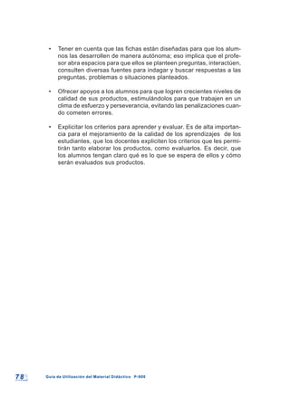 7 87 8 Guía de Utilización del Material Didáctico P-900Guía de Utilización del Material Didáctico P-900
• Tener en cuenta que las fichas están diseñadas para que los alum-
nos las desarrollen de manera autónoma; eso implica que el profe-
sor abra espacios para que ellos se planteen preguntas, interactúen,
consulten diversas fuentes para indagar y buscar respuestas a las
preguntas, problemas o situaciones planteados.
• Ofrecer apoyos a los alumnos para que logren crecientes niveles de
calidad de sus productos, estimulándolos para que trabajen en un
clima de esfuerzo y perseverancia, evitando las penalizaciones cuan-
do cometen errores.
• Explicitar los criterios para aprender y evaluar. Es de alta importan-
cia para el mejoramiento de la calidad de los aprendizajes de los
estudiantes, que los docentes expliciten los criterios que les permi-
tirán tanto elaborar los productos, como evaluarlos. Es decir, que
los alumnos tengan claro qué es lo que se espera de ellos y cómo
serán evaluados sus productos.
 