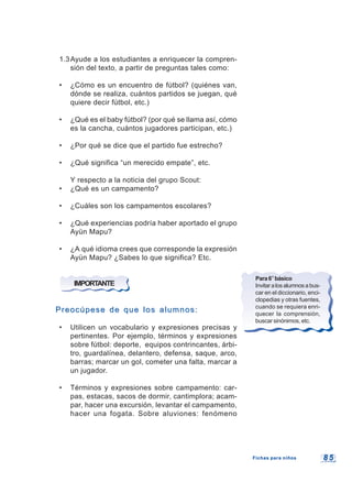 8 58 5
1.3Ayude a los estudiantes a enriquecer la compren-
sión del texto, a partir de preguntas tales como:
• ¿Cómo es un encuentro de fútbol? (quiénes van,
dónde se realiza, cuántos partidos se juegan, qué
quiere decir fútbol, etc.)
• ¿Qué es el baby fútbol? (por qué se llama así, cómo
es la cancha, cuántos jugadores participan, etc.)
• ¿Por qué se dice que el partido fue estrecho?
• ¿Qué significa “un merecido empate”, etc.
Y respecto a la noticia del grupo Scout:
• ¿Qué es un campamento?
• ¿Cuáles son los campamentos escolares?
• ¿Qué experiencias podría haber aportado el grupo
Ayün Mapu?
• ¿A qué idioma crees que corresponde la expresión
Ayün Mapu? ¿Sabes lo que significa? Etc.
IMPORTANTE
Preocúpese de que los alumnos:Preocúpese de que los alumnos:
• Utilicen un vocabulario y expresiones precisas y
pertinentes. Por ejemplo, términos y expresiones
sobre fútbol: deporte, equipos contrincantes, árbi-
tro, guardalínea, delantero, defensa, saque, arco,
barras; marcar un gol, cometer una falta, marcar a
un jugador.
• Términos y expresiones sobre campamento: car-
pas, estacas, sacos de dormir, cantimplora; acam-
par, hacer una excursión, levantar el campamento,
hacer una fogata. Sobre aluviones: fenómeno
Para6°básico
Invitaralosalumnosabus-
car en el diccionario, enci-
clopedias y otras fuentes,
cuando se requiera enri-
quecer la comprensión,
buscar sinónimos, etc.
Fichas para niñosFichas para niños
 
