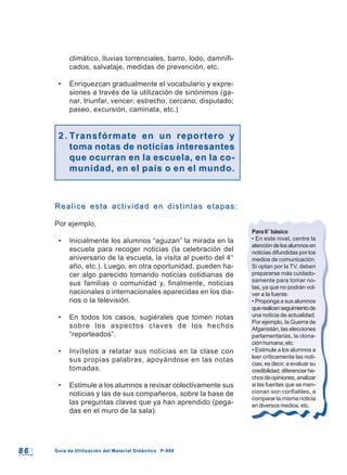 8 68 6 Guía de Utilización del Material Didáctico P-900Guía de Utilización del Material Didáctico P-900
climático, lluvias torrenciales, barro, lodo, damnifi-
cados, salvataje, medidas de prevención, etc.
• Enriquezcan gradualmente el vocabulario y expre-
siones a través de la utilización de sinónimos (ga-
nar, triunfar, vencer; estrecho, cercano, disputado;
paseo, excursión, caminata, etc.)
2 .2 . Transfórmate en un reportero yTransfórmate en un reportero y
toma notas de noticias interesantestoma notas de noticias interesantes
que ocurran en la escuela, en la co-que ocurran en la escuela, en la co-
munidad, en el país o en el mundo.munidad, en el país o en el mundo.
Realice esta actividad en distintas etapas:Realice esta actividad en distintas etapas:
Por ejemplo,
• Inicialmente los alumnos “aguzan” la mirada en la
escuela para recoger noticias (la celebración del
aniversario de la escuela, la visita al puerto del 4°
año, etc.). Luego, en otra oportunidad, pueden ha-
cer algo parecido tomando noticias cotidianas de
sus familias o comunidad y, finalmente, noticias
nacionales o internacionales aparecidas en los dia-
rios o la televisión.
• En todos los casos, sugiérales que tomen notas
sobre los aspectos claves de los hechos
“reporteados”.
• Invítelos a relatar sus noticias en la clase con
sus propias palabras, apoyándose en las notas
tomadas.
• Estimule a los alumnos a revisar colectivamente sus
noticias y las de sus compañeros, sobre la base de
las preguntas claves que ya han aprendido (pega-
das en el muro de la sala).
Para6°básico
• En este nivel, centre la
atencióndelosalumnosen
noticias difundidas por los
medios de comunicación.
Si optan por la TV, deben
prepararse más cuidado-
samente para tomar no-
tas, ya que no podrán vol-
ver a la fuente.
• Proponga a sus alumnos
querealicenseguimientode
una noticia de actualidad.
Por ejemplo, la Guerra de
Afganistán, las elecciones
parlamentarias, la clona-
ción humana, etc.
• Estimule a los alumnos a
leer críticamente las noti-
cias; es decir, a evaluar su
credibilidad,diferenciarhe-
chosdeopiniones,analizar
si las fuentes que se men-
cionan son confiables, a
comparar la misma noticia
en diversos medios, etc.
 