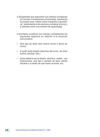 8 88 8 Guía de Utilización del Material Didáctico P-900Guía de Utilización del Material Didáctico P-900
3.3Sugiérales que reescriban sus noticias corrigiendo
los errores o limitaciones encontradas. Aproveche
la ocasión para “hablar sobre ortografía o gramáti-
ca”, estimulando a los alumnos a analizar el error y
a utilizarlo como una ocasión de aprendizaje.
3.4Invítelos a publicar sus noticias, considerando los
siguientes aspectos en relación a la situación
comunicativa:
• Qué tipo de texto será (diario mural o diario de
curso).
• A quién está dirigido (alumnos del curso, de otros
cursos, familias, etc.).
• Cómo debería ser el diseño: atractivo, visible, con
ilustraciones, qué tipo y tamaño de letra; dónde
ubicarlo o a través de qué medio enviarlo, etc.
 