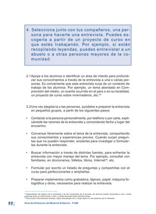 9 09 0 Guía de Utilización del Material Didáctico P-900Guía de Utilización del Material Didáctico P-900
4. Selecciona junto con tus compañeros, una per-4. Selecciona junto con tus compañeros, una per-
sona para hacerle una entrevista. Puedes es-sona para hacerle una entrevista. Puedes es-
cogerla a partir de un proyecto de curso encogerla a partir de un proyecto de curso en
que estés trabajando. Por ejemplo, si estánque estés trabajando. Por ejemplo, si están
recopilando leyendas, puedes entrevistar a unrecopilando leyendas, puedes entrevistar a un
abuelo o a otras personas mayores de la co-abuelo o a otras personas mayores de la co-
munidad.munidad.
2.1Apoye a los alumnos a identificar un área de interés para profundi-
zar sus conocimientos a través de la entrevista a una o varias per-
sonas. Es conveniente que esta entrevista surja de un contexto de
trabajo de los alumnos. Por ejemplo, un tema abordado en Com-
prensión del medio, un evento ocurrido en el país o en su localidad,
un proyecto de curso sobre invernaderos, etc.29
2.2Una vez elegida la o las personas, ayúdelos a preparar la entrevista
en pequeños grupos, a partir de los siguientes pasos:
• Contactar a la persona personalmente, por teléfono o por carta, expli-
cándole las razones de la entrevista y concordando fecha y lugar del
encuentro.
• Conversar libremente sobre el tema de la entrevista, compartiendo
sus conocimientos y experiencias previos. Cuando surjan pregun-
tas que no pueden responder, anotarlas para investigar o formular-
las durante la entrevista.
• Buscar información a través de distintas fuentes, para enfrentar la
entrevista con mayor manejo del tema. Por ejemplo, consultar con
familiares, en diccionarios, folletos, libros, Internet30
, etc.
• Formular por escrito un listado de preguntas y compartirlas con el
curso para perfeccionarlas o ampliarlas.
• Preparar implementos como grabadora, lápices, papel, máquina fo-
tográfica y otros, necesarios para realizar la entrevista.
29
Dependiendo del objetivo de la entrevista y de las condiciones de la escuela, los alumnos podrán entrevistar a una o varias
personas sobre un mismo tema; o bien, a varias personas sobre distintos temas.
30
Para buscar informaciones diversas, digite www.google.com y luego digite la o las palabras que le interesan.
 