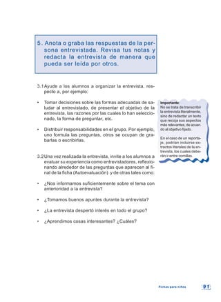 9 19 1
5.5. Anota o graba las respuestas de la per-Anota o graba las respuestas de la per-
sonasona entrevistada. Revisa tus notas yentrevistada. Revisa tus notas y
redacta la entrevista de manera queredacta la entrevista de manera que
pueda ser leída por otros.pueda ser leída por otros.
3.1Ayude a los alumnos a organizar la entrevista, res-
pecto a, por ejemplo:
• Tomar decisiones sobre las formas adecuadas de sa-
ludar al entrevistado, de presentar el objetivo de la
entrevista, las razones por las cuales lo han seleccio-
nado, la forma de preguntar, etc.
• Distribuir responsabilidades en el grupo. Por ejemplo,
uno formula las preguntas, otros se ocupan de gra-
barlas o escribirlas.
3.2Una vez realizada la entrevista, invite a los alumnos a
evaluar su experiencia como entrevistadores, reflexio-
nando alrededor de las preguntas que aparecen al fi-
nal de la ficha (Autoevaluación) y de otras tales como:
• ¿Nos informamos suficientemente sobre el tema con
anterioridad a la entrevista?
• ¿Tomamos buenos apuntes durante la entrevista?
• ¿La entrevista despertó interés en todo el grupo?
• ¿Aprendimos cosas interesantes? ¿Cuáles?
Importante:
No se trata de transcribir
la entrevista literalmente,
sino de redactar un texto
que recoja sus aspectos
más relevantes, de acuer-
do al objetivo fijado.
En el caso de un reporta-
je, podrían incluirse ex-
tractos literales de la en-
trevista, los cuales debe-
rán ir entre comillas.
Fichas para niñosFichas para niños
 